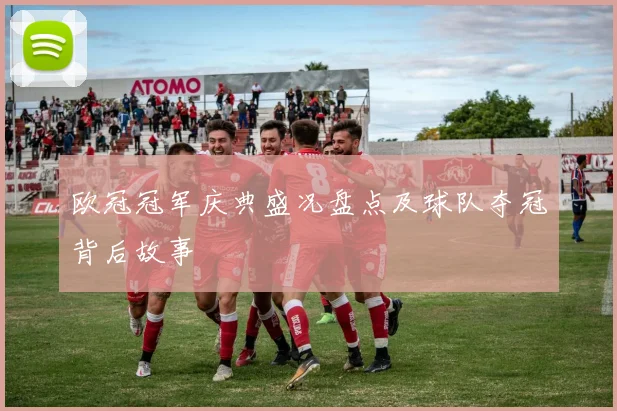 欧冠冠军庆典盛况盘点及球队夺冠背后故事