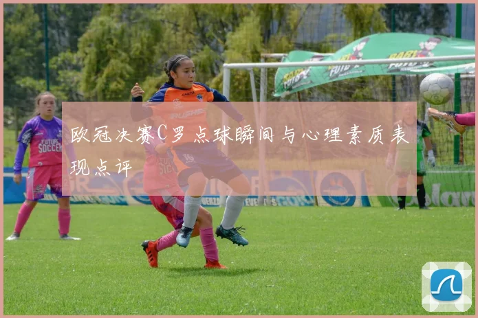 欧冠决赛C罗点球瞬间与心理素质表现点评